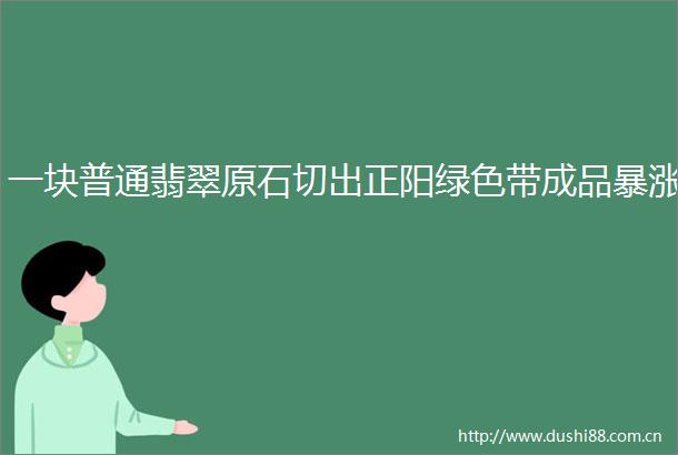 一块普通翡翠原石切出正阳绿色带成品暴涨