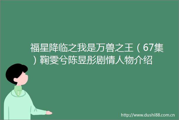 福星降临之我是万兽之王（67集）鞠雯兮陈昱彤剧物介绍
