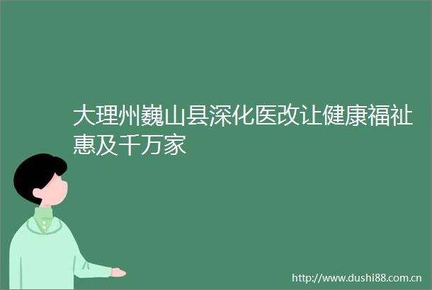 大理州巍山县深化医改让健康福祉惠及千万家