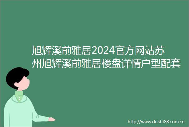 旭辉溪前雅居2024官方网站苏州旭辉溪前雅居楼盘详情户型配套