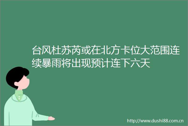 台风杜苏芮或在北方卡位大范围连续暴雨将出现预计连下六天