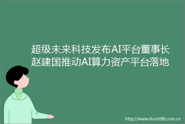 超级未来科技发布AI平台董事长赵建国推动AI算力资产平台落地