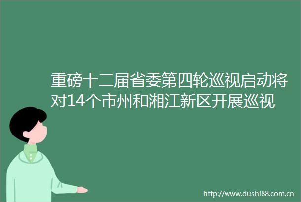 重磅十二届省委第四轮巡视启动将对14个市州和湘江新区开展巡视