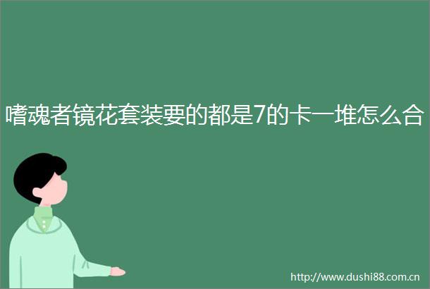 嗜魂者镜花套装要的都是7的卡一堆怎么合