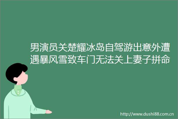男演员关楚耀冰岛自驾游出意外遭遇暴风雪致车门无法关上妻子拼命爬出车外求救