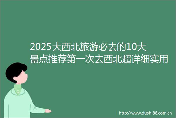 2025大西北旅游必去的10大景点推荐第一次去西北超详细实用必看收藏