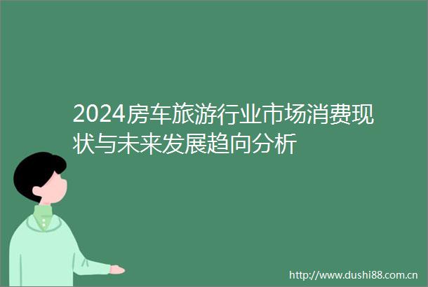 2024房车旅游行业市场消费现状与未来发展趋向分析