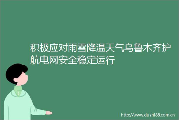积极应对雨雪降温天气乌鲁木齐护航电网安全稳定运行