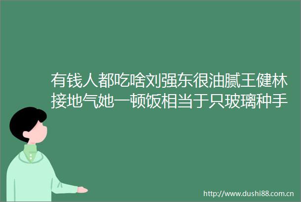 有钱人都吃啥刘强东很油腻王健林接地气她一顿饭相当于只玻璃种手镯