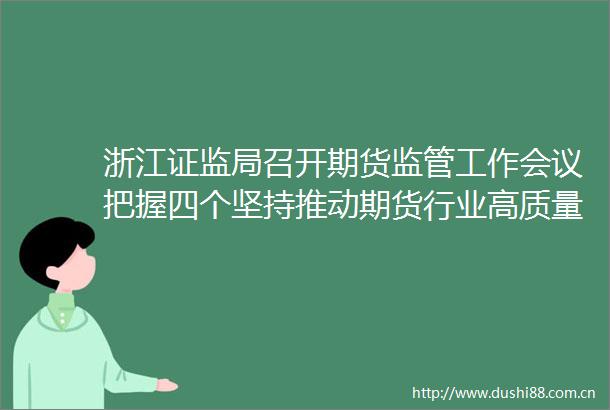 浙江证监局召开期货监管工作会议把握四个坚持推动期货行业高质量发展