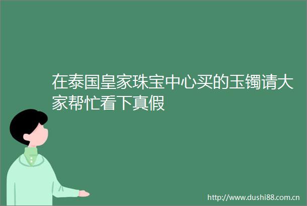 在泰国皇家珠宝中心买的玉镯请大家帮忙看下真假