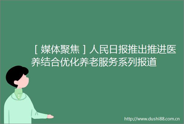 ［媒体聚焦］日报推出推进医养结合优化养老服务系列报道