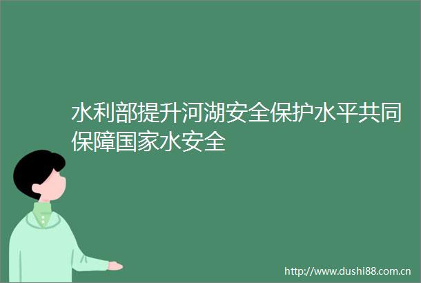 水利部提升河湖安全保护水平共同保障水安全