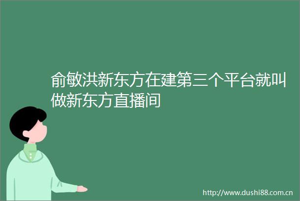 俞敏洪新东方在建第三个平台就叫做新东方直播间