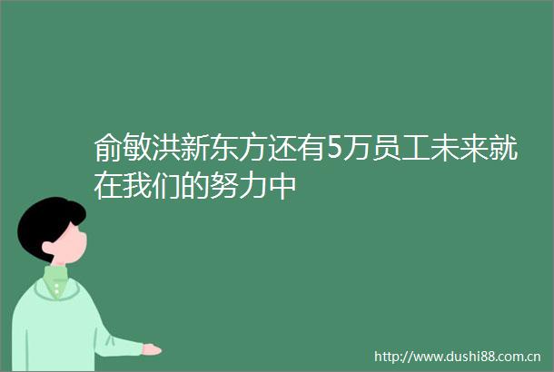 俞敏洪新东方还有5万员工未来就在我们的努力中