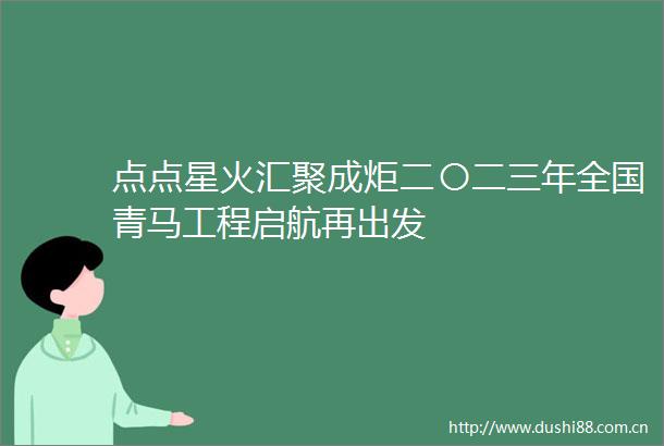 点点星火汇聚成炬二〇二三年全国青马工程启航再出发