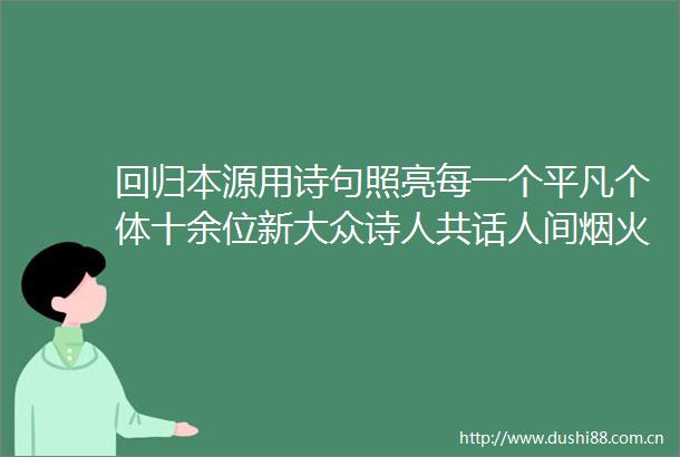 回归本源用诗句照亮每一个平凡个体十余位新大众诗人共话人间烟火中的诗意