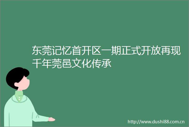 东莞记忆首开区一期正式开放再现千年莞邑文化传承