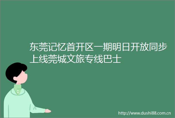 东莞记忆首开区一期明日开放同步上线莞城文旅专线巴士