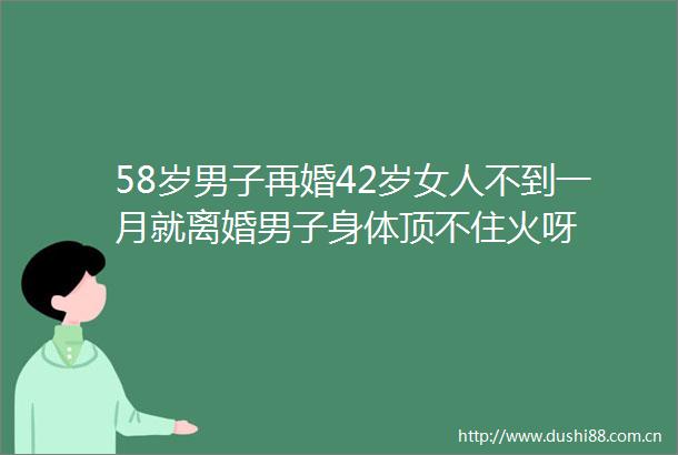 58岁男子再婚42岁女人不到一月就离婚男子身体顶不住火呀