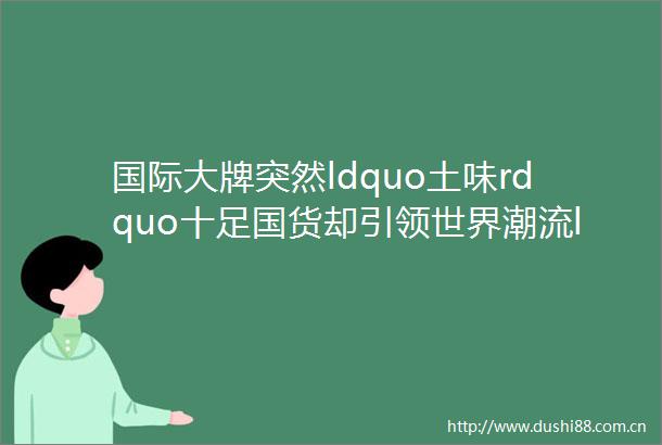 国际大牌突然ldquo土味rdquo十足国货却引领世界潮流ldquomadeinChinardquo已经是新潮代名词了