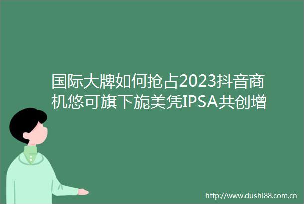 国际大牌如何抢占2023抖音商机悠可旗下旎美凭IPSA共创增长案例解锁新身份