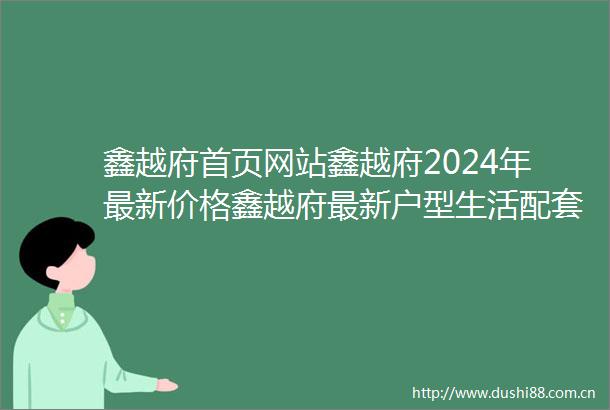 鑫越府首页网站鑫越府2024年最新价格鑫越府最新户型生活配套楼盘地址