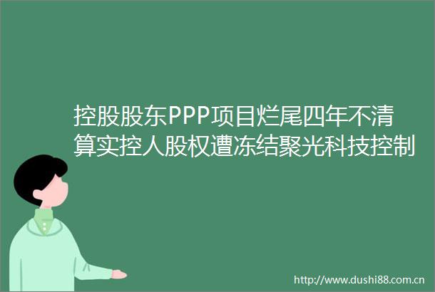控股股东PPP项目烂尾四年不清算实控人股权遭冻结聚光科技控制权面临变更风险