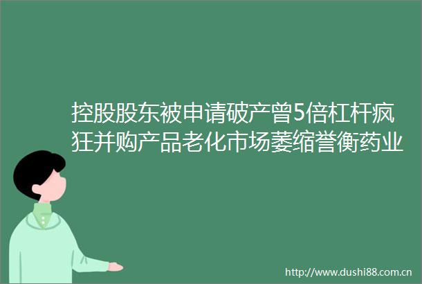 控股股东被申请破产曾5倍杠杆疯狂并购产品老化市场萎缩誉衡药业能否断臂求生