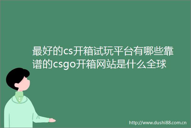 最好的cs开箱试玩平台有哪些靠谱的csgo开箱网站是什么全球观点