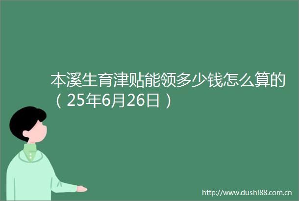 本溪生育津贴能领多少钱怎么算的（25年6月26日）