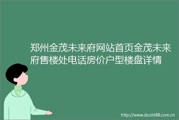 郑州金茂未来府网站首页金茂未来府售楼处电话房价户型楼盘详情