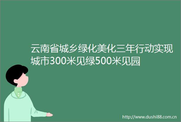 云南省城乡绿化美化三年行动实现城市300米见绿500米见园