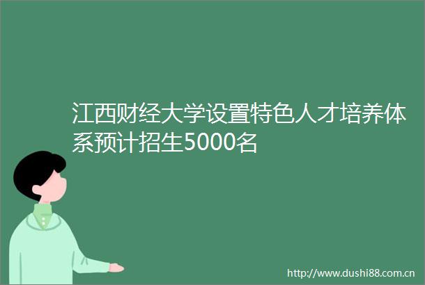 江西财经大学设置特色人才培养体系预计招生5000名