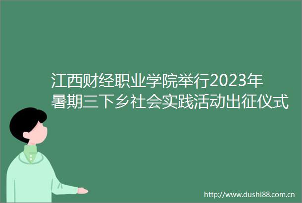 江西财经职业学院举行2023年暑期三下乡社会实践活动出征仪式