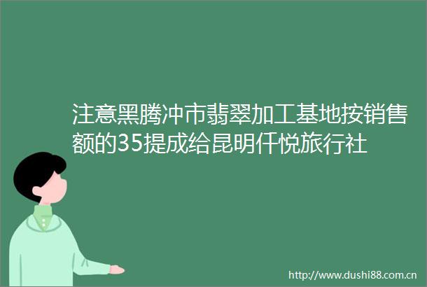 注意黑腾冲市翡翠加工基地按销售额的35提成给昆明仟悦旅行社