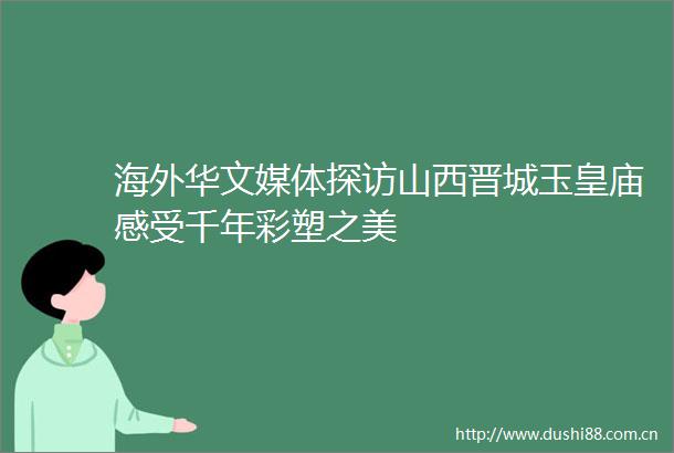 海外华文媒体探访山西晋城玉皇庙感受千年彩塑之美