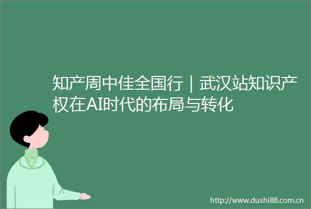 知产周中佳全国行｜武汉站知识产权在AI时代的布局与转化