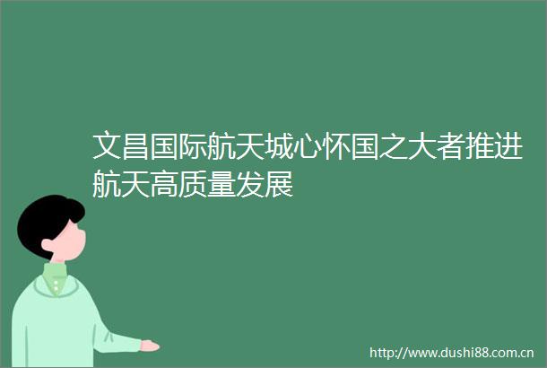 文昌国际航天城心怀国之大者推进航天高质量发展