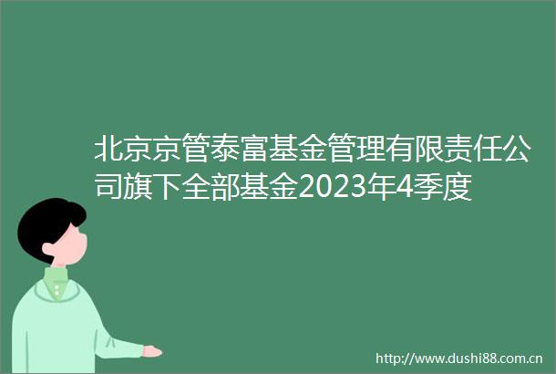 北京京管泰富基金管理有限责任公司旗下全部基金2023年4季度报告提示性公告