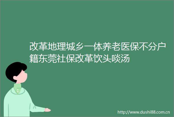 改革地理城乡一体养老医保不分户籍东莞社保改革饮头啖汤