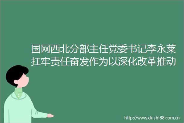 国网西北分部主任党委书记李永莱扛牢责任奋发作为以深化改革推动分部和电网高质量发展
