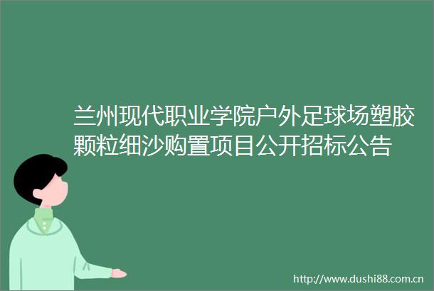 兰州现代职业学院户外足球场塑胶颗粒细沙购置项目公开招标公告