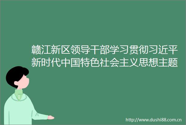 赣江新区学习贯彻新时代特色社会主义思想主题教育专题读书班开班