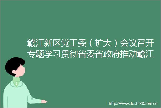 赣江新区党工委（扩大）会议召开专题学习贯彻省委省推动赣江新区激发活力增强实力大会精神