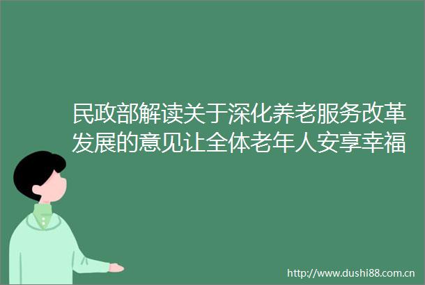 民政部解读关于深化养老服务改革发展的意见让全体老年人安享幸福晚年