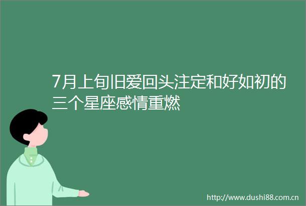 7月上旬旧爱回头注定和好如初的三个星座感情重燃