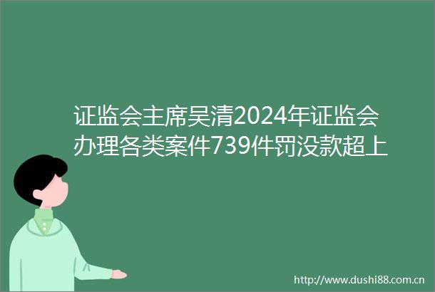 证监会吴清2024年证监会办理各类案件739件罚没款超上一年两倍