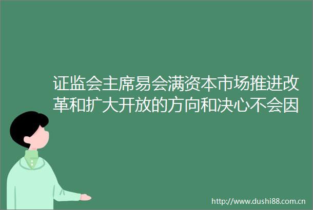 证监会易会满资本市场推进改革和扩大开放的方向和决心不会因疫情而变化
