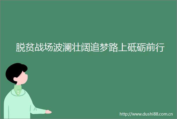 脱贫战场波澜壮阔追梦路上砥砺前行